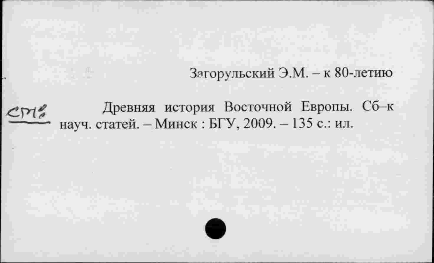 ﻿Загорульский Э.М. - к 80-летию
Древняя история Восточной Европы. Сб-к науч, статей. — Минск : БГУ, 2009. — 135 с.: ил.